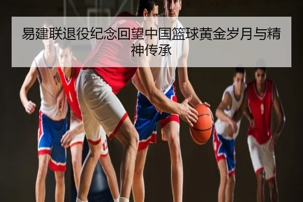 易建联退役纪念回望中国篮球黄金岁月与精神传承