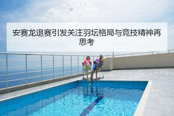 安赛龙退赛引发关注羽坛格局与竞技精神再思考