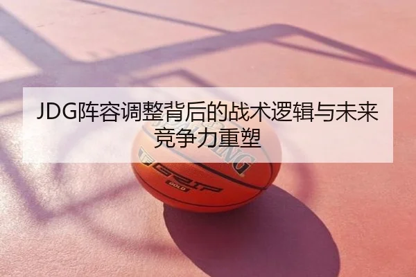 JDG阵容调整背后的战术逻辑与未来竞争力重塑