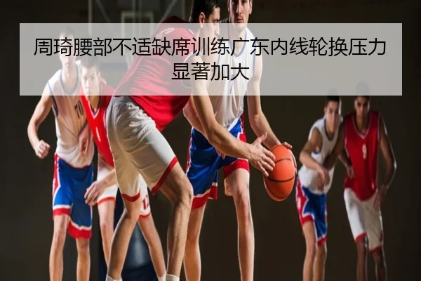 周琦腰部不适缺席训练广东内线轮换压力显著加大