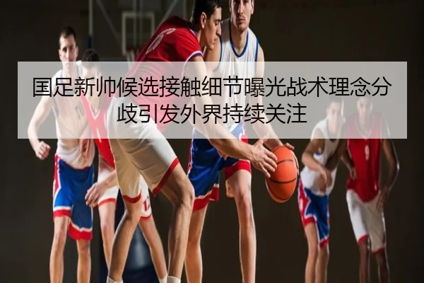 国足新帅候选接触细节曝光战术理念分歧引发外界持续关注