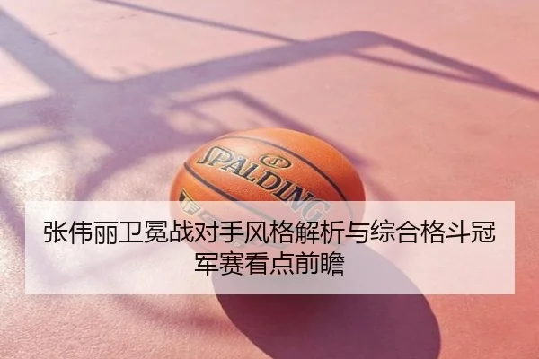 张伟丽卫冕战对手风格解析与综合格斗冠军赛看点前瞻