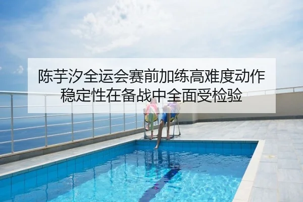 陈芋汐全运会赛前加练高难度动作 稳定性在备战中全面受检验