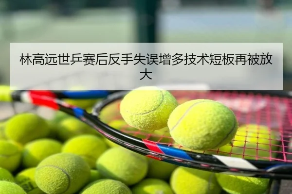 林高远世乒赛后反手失误增多技术短板再被放大